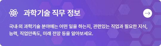 과학기술 직무 정보 국내·외 과학기술 분야에는 어떤 일을 하는지, 관련있는 직업과 필요한 지식, 능력, 직업만족도, 미래 전망 등을 알아보세요.