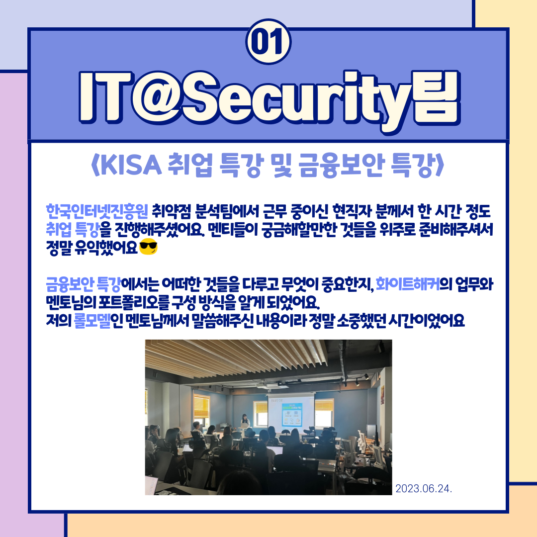 01
IT@Security팀

<KISA 취업 특강 및 금융보안 특강>

한국인터넷진흥원 취약점 분석팀에서 근무 중이신 현직자 분께서 한 시간 정도 취업 특강을 진행해주셨어요. 멘티들이 궁금해할만한 것들을 위주로 준비해주셔서 정말 유익했어요 ?

금융보안 특강에서는 어떠한 것들을 다루고 무엇이 중요한지, 화이트해커의 업무와 멘토님의 포트폴리오 구성 방식을 알게 되었어요. 저의 롤모델인 멘토님께서 말씀해주신 내용이라 정말 소중했던 시간이었어요

2023.06.24.